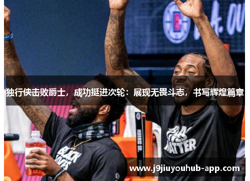 独行侠击败爵士，成功挺进次轮：展现无畏斗志，书写辉煌篇章